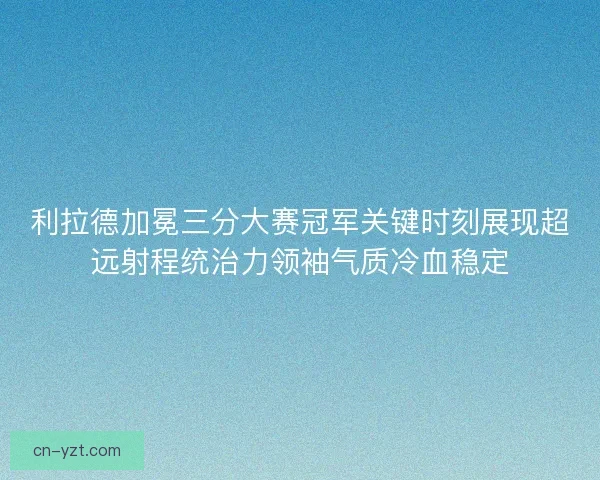 利拉德加冕三分大赛冠军关键时刻展现超远射程统治力领袖气质冷血稳定