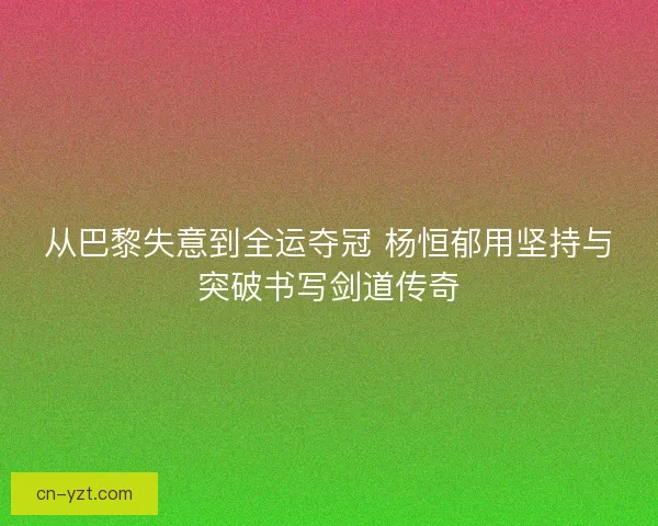 从巴黎失意到全运夺冠 杨恒郁用坚持与突破书写剑道传奇